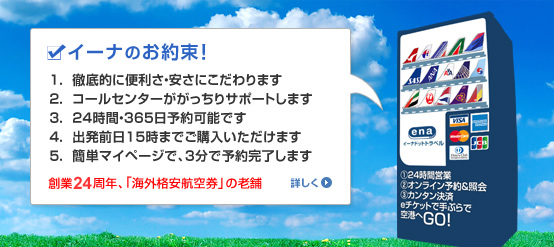 イーナのお約束！　１.徹底的に便利さ・安さにこだわります　２.コールセンターががっちりサポートします　３.２４時間・３６５日予約可能です　４.出発前日１５時までご購入いただけます　５.簡単マイページで、３分で予約完了します