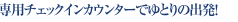 専用チェックインカウンターでゆとりの出発！