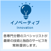 イノベーティブ Innovation 各専門分野のスペシャリストが最新の技術と独自のサービスを常時提供します。