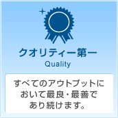 クオリティ第一 Quality すべてのアウトプットにおいて最良・最善であり続けます。