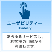 ユーザビリティー Usability あらゆるサービスは、お客様の目線から考案します。