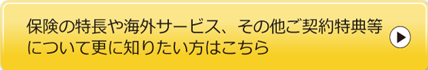 保険の特長や海外サービス、その他ご契約特典等について更に知りたい方はこちら