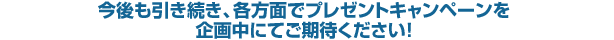 今後も引き続き、各方面でプレゼントキャンペーンを企画中にてご期待ください！