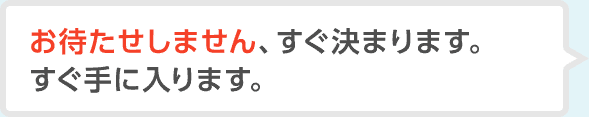お待たせしません、すぐ決まります。すぐ手に入ります。