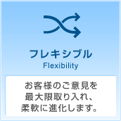 フレキシブル Flexibility お客様のご意見を最大限取り入れ、柔軟に進化します。